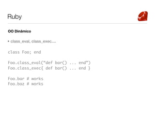 Ruby

OO Dinâmico

• class_eval, class_exec....

class Foo; end

Foo.class_eval(“def bar() ... end”)
Foo.class_exec{ def bar() ... end }

Foo.bar # works
Foo.baz # works
 