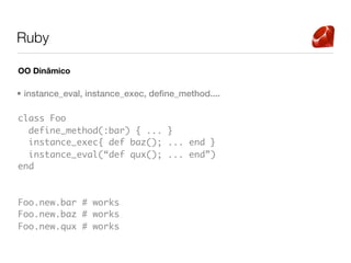 Ruby

OO Dinâmico

• instance_eval, instance_exec, define_method....

class Foo
  define_method(:bar) { ... }
  instance_exec{ def baz(); ... end }
  instance_eval(“def qux(); ... end”)
end



Foo.new.bar # works
Foo.new.baz # works
Foo.new.qux # works
 