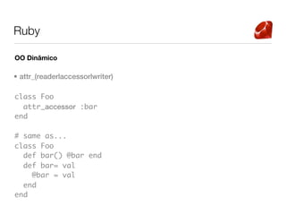 Ruby

OO Dinâmico

• attr_(reader|accessor|writer)

class Foo
  attr_accessor :bar
end

# same as...
class Foo
  def bar() @bar end
  def bar= val
    @bar = val
  end
end
 