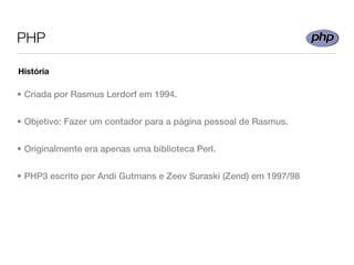 PHP

História

• Criada por Rasmus Lerdorf em 1994.


• Objetivo: Fazer um contador para a página pessoal de Rasmus.


• Originalmente era apenas uma biblioteca Perl.


• PHP3 escrito por Andi Gutmans e Zeev Suraski (Zend) em 1997/98
 
