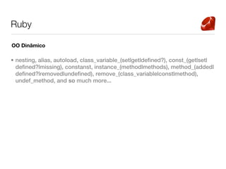 Ruby

OO Dinâmico

• nesting, alias, autoload, class_variable_(set|get|defined?), const_(get|set|
  defined?|missing), constanst, instance_(method|methods), method_(added|
  defined?|removed|undefined), remove_(class_variable|const|method),
  undef_method, and so much more...
 