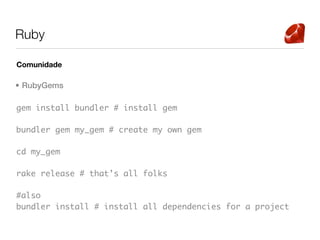 Ruby

Comunidade

• RubyGems

gem install bundler # install gem

bundler gem my_gem # create my own gem

cd my_gem

rake release # that’s all folks

#also
bundler install # install all dependencies for a project
 