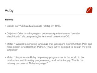 Ruby

História

• Criada por Yukihiro Matsumoto (Matz) em 1993.


• Objetivo: Criar uma linguagem poderosa que tenha uma “versão
  simplificada” de programação funcional com ótima OO.


• Matz: “I wanted a scripting language that was more powerful than Perl, and
  more object-oriented than Python. That's why I decided to design my own
  language”


• Matz: “I hope to see Ruby help every programmer in the world to be
  productive, and to enjoy programming, and to be happy. That is the
  primary purpose of Ruby language.”
 