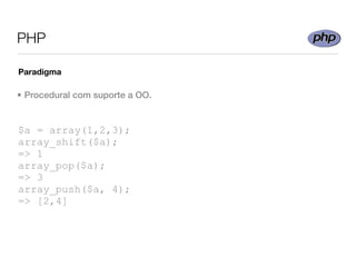 PHP

Paradigma

• Procedural com suporte a OO.


$a = array(1,2,3);
array_shift($a);
=> 1
array_pop($a);
=> 3
array_push($a, 4);
=> [2,4]
 