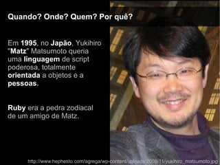 Quando? Onde? Quem? Por quê?Quando? Onde? Quem? Por quê?
Em 1995, no Japão, Yukihiro
"Matz" Matsumoto queria
uma linguagem de script
poderosa, totalmente
orientada a objetos e a
pessoas.
Ruby era a pedra zodiacal
de um amigo de Matz.
http://www.hephesto.com/agrega/wp-content/uploads/2008/11/yukihiro_matsumoto.jpg
 