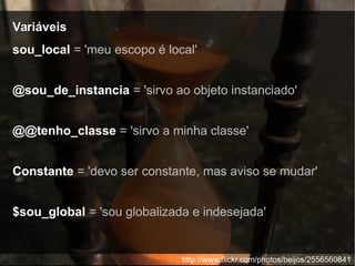 VariáveisVariáveis
http://www.flickr.com/photos/beijos/2556560841
sou_local = 'meu escopo é local'
@sou_de_instancia = 'sirvo ao objeto instanciado'
@@tenho_classe = 'sirvo a minha classe'
Constante = 'devo ser constante, mas aviso se mudar'
$sou_global = 'sou globalizada e indesejada'
 