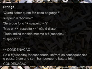 StringsStrings
http://www.flickr.com/photos/claddaghofrome/175351981http://www.flickr.com/photos/claddaghofrome/175351981
'Quero saber quem fez essa bagunça?'
suspeito = 'Apolônio'
'Será que foi o ' + suspeito + '?'
'Mas o ' << suspeito << ' não é disso.'
“Tudo indica ter sido mesmo o #{suspeito}.”
'culpado! ' * 3
<<CONDENACAO
Se o #{suspeito} for condenado, sofrerá as consequências
e passará um ano sem hamburguer e batata frita.
CONDENACAO
 