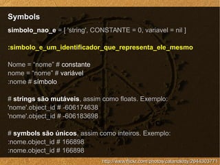 SymbolsSymbols
http://www.flickr.com/photos/catandkitty/2644303771http://www.flickr.com/photos/catandkitty/2644303771
simbolo_nao_e = [ 'string', CONSTANTE = 0, variavel = nil ]
:simbolo_e_um_identificador_que_representa_ele_mesmo
Nome = “nome” # constante
nome = “nome” # variável
:nome # símbolo
# strings são mutáveis, assim como floats. Exemplo:
'nome'.object_id # -606174638
'nome'.object_id # -606183698
# symbols são únicos, assim como inteiros. Exemplo:
:nome.object_id # 166898
:nome.object_id # 166898
 