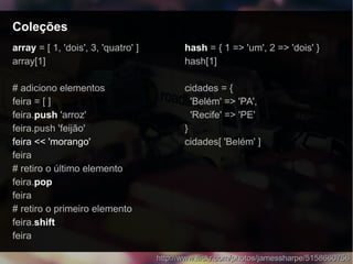 ColeçõesColeções
http://www.flickr.com/photos/jamessharpe/5158660756http://www.flickr.com/photos/jamessharpe/5158660756
arrayarray = [ 1, 'dois', 3, 'quatro' ]
array[1]
# adiciono elementos
feira = [ ]
feira.push 'arroz'
feira.push 'feijão'
feira << 'morango'
feira
# retiro o último elemento
feira.pop
feira
# retiro o primeiro elemento
feira.shift
feira
hashhash = { 1 => 'um', 2 => 'dois' }
hash[1]
cidades = {
'Belém' => 'PA',
'Recife' => 'PE'
}
cidades[ 'Belém' ]
 