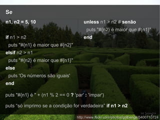 SeSe
http://www.flickr.com/photos/golbenge/5400710724
n1, n2 = 5, 10
if n1 > n2
puts "#{n1} é maior que #{n2}"
elsif n2 > n1
puts "#{n2} é maior que #{n1}"
else
puts 'Os números são iguais'
end
unless n1 > n2 # senão
puts "#{n2} é maior que #{n1}"
end
puts "#{n1} é " + (n1 % 2 == 0 ? 'par' : 'ímpar')
puts “só imprimo se a condição for verdadeira” if n1 > n2
 