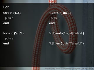 ForFor
http://www.flickr.com/photos/pelegrino/3957449915http://www.flickr.com/photos/pelegrino/3957449915
for r in (1..5)
puts r
end
for a in ('a'..'f')
puts a
end
1.upto(5) do |u|
puts u
end
5.downto(1) { |d| puts d }
3.times { puts 'Tá safo!' }
 