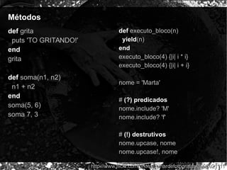 MétodosMétodos
def grita
puts 'TO GRITANDO!'
end
grita
def soma(n1, n2)
n1 + n2
end
soma(5, 6)
soma 7, 3
http://www.flickr.com/photos/olhardefotografas/3006021111http://www.flickr.com/photos/olhardefotografas/3006021111
def executo_bloco(n)
yield(n)
end
executo_bloco(4) {|i| i * i}
executo_bloco(4) {|i| i + i}
nome = 'Marta'
# (?) predicados
nome.include? 'M'
nome.include? 'f'
# (!) destrutivos
nome.upcase, nome
nome.upcase!, nome
 