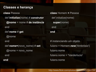 Classes e herançaClasses e herança
http://www.flickr.com/photos/doobious/51242759
class Pessoa
def initialize(nome) # construtor
@nome = nome # de instância
end
def nome # get
@nome
end
def nome=(novo_nome) # set
@nome = novo_nome
end
end
class Homem < Pessoa
def initialize(nome)
super(nome)
end
end
# instanciando um objeto
fulano = Homem.new('Ambrósio')
fulano.nome
fulano.nome = 'Vanderlucio'
fulano.nome
 