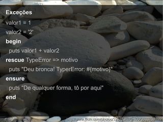 ExceçõesExceções
http://www.flickr.com/photos/32627348@N06/3633209399http://www.flickr.com/photos/32627348@N06/3633209399
valor1 = 1
valor2 = '2'
begin
puts valor1 + valor2
rescue TypeError => motivo
puts "Deu bronca! TyperError: #{motivo}"
ensure
puts "De qualquer forma, tô por aqui"
end
 