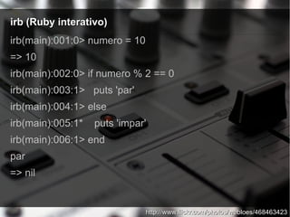 irb (Ruby interativo)irb (Ruby interativo)
irb(main):001:0> numero = 10
=> 10
irb(main):002:0> if numero % 2 == 0
irb(main):003:1> puts 'par'
irb(main):004:1> else
irb(main):005:1* puts 'impar'
irb(main):006:1> end
par
=> nil
http://www.flickr.com/photos/webloes/468463423http://www.flickr.com/photos/webloes/468463423
 