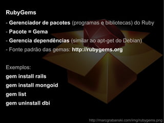 RubyGemsRubyGems
- Gerenciador de pacotes (programas e bibliotecas) do Ruby
- Pacote = Gema
- Gerencia dependências (similar ao apt-get do Debian)
- Fonte padrão das gemas: http://rubygems.org
Exemplos:
gem install rails
gem install mongoid
gem list
gem uninstall dbi
http://marcgrabanski.com/img/rubygems.png
 