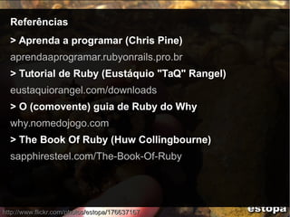 ReferênciasReferências
> Aprenda a programar (Chris Pine)
aprendaaprogramar.rubyonrails.pro.br
> Tutorial de Ruby (Eustáquio "TaQ" Rangel)
eustaquiorangel.com/downloads
> O (comovente) guia de Ruby do Why
why.nomedojogo.com
> The Book Of Ruby (Huw Collingbourne)
sapphiresteel.com/The-Book-Of-Ruby
http://www.flickr.com/photos/estopa/176637167http://www.flickr.com/photos/estopa/176637167
 