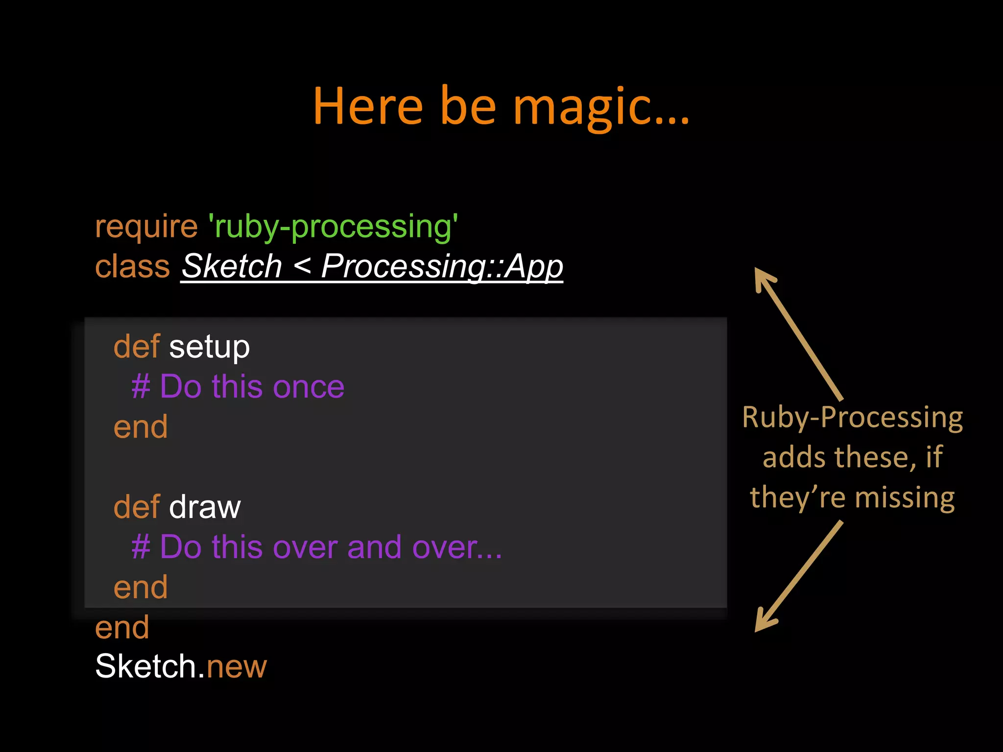 require 'ruby-processing'
class Sketch < Processing::App
def setup
# Do this once
end
def draw
# Do this over and over...
end
end
Sketch.new
Here be magic…
Ruby-Processing
adds these, if
they’re missing
 