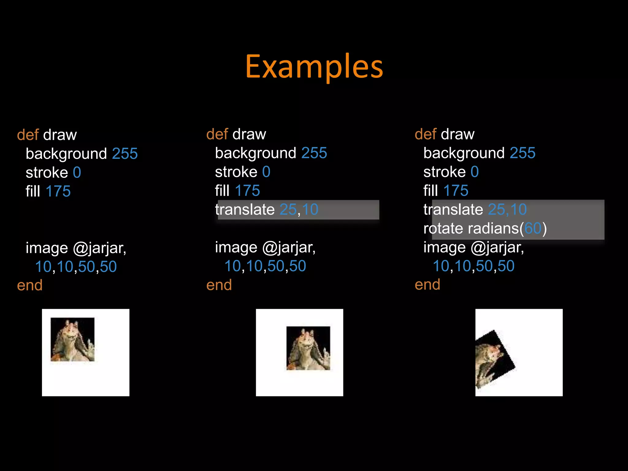 Examples
def draw
background 255
stroke 0
fill 175
translate 25,10
rotate radians(60)
image @jarjar,
10,10,50,50
end
def draw
background 255
stroke 0
fill 175
translate 25,10
image @jarjar,
10,10,50,50
end
def draw
background 255
stroke 0
fill 175
image @jarjar,
10,10,50,50
end
 