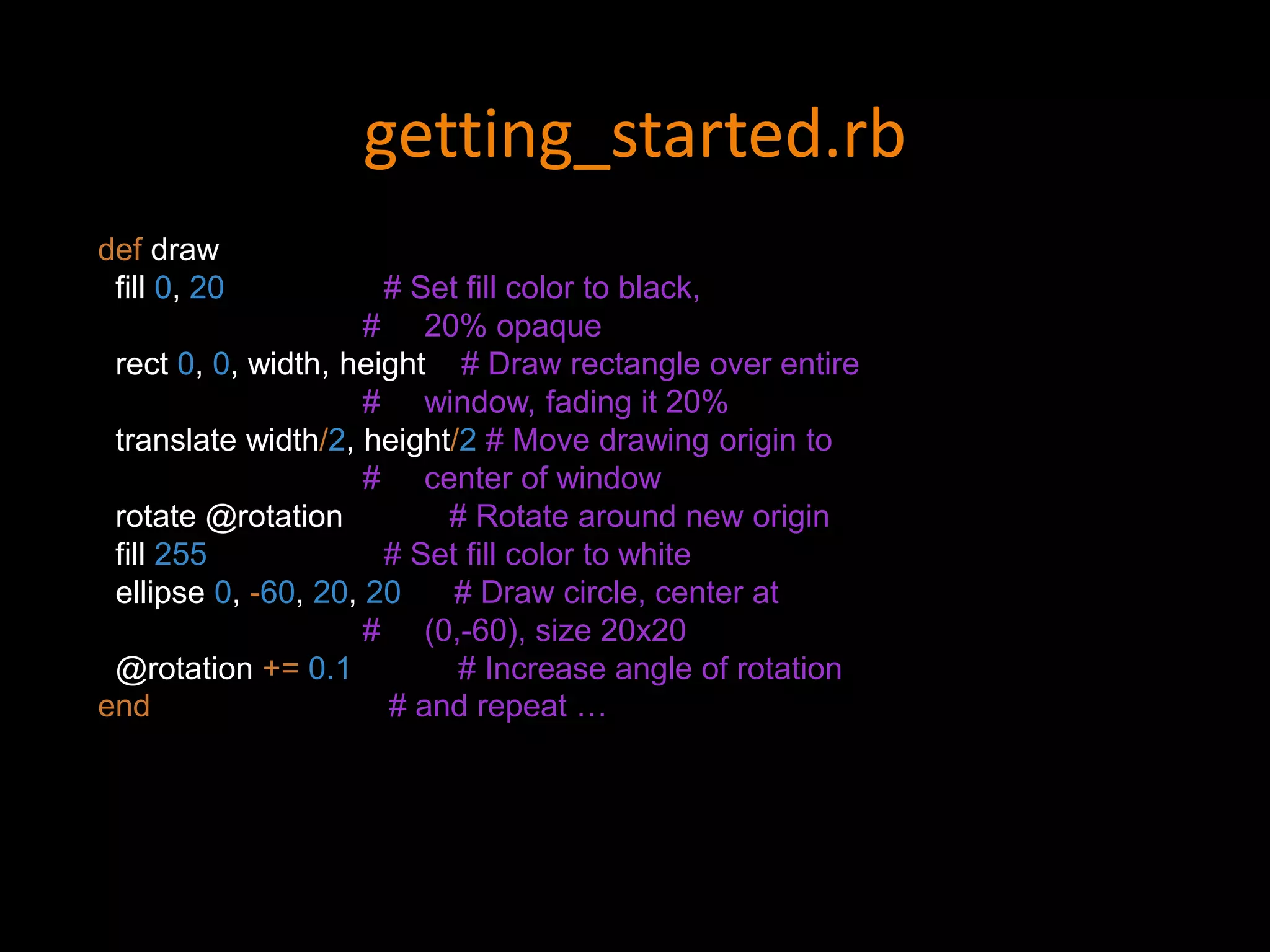 getting_started.rb
def draw
fill 0, 20 # Set fill color to black,
# 20% opaque
rect 0, 0, width, height # Draw rectangle over entire
# window, fading it 20%
translate width/2, height/2 # Move drawing origin to
# center of window
rotate @rotation # Rotate around new origin
fill 255 # Set fill color to white
ellipse 0, -60, 20, 20 # Draw circle, center at
# (0,-60), size 20x20
@rotation += 0.1 # Increase angle of rotation
end # and repeat …
 