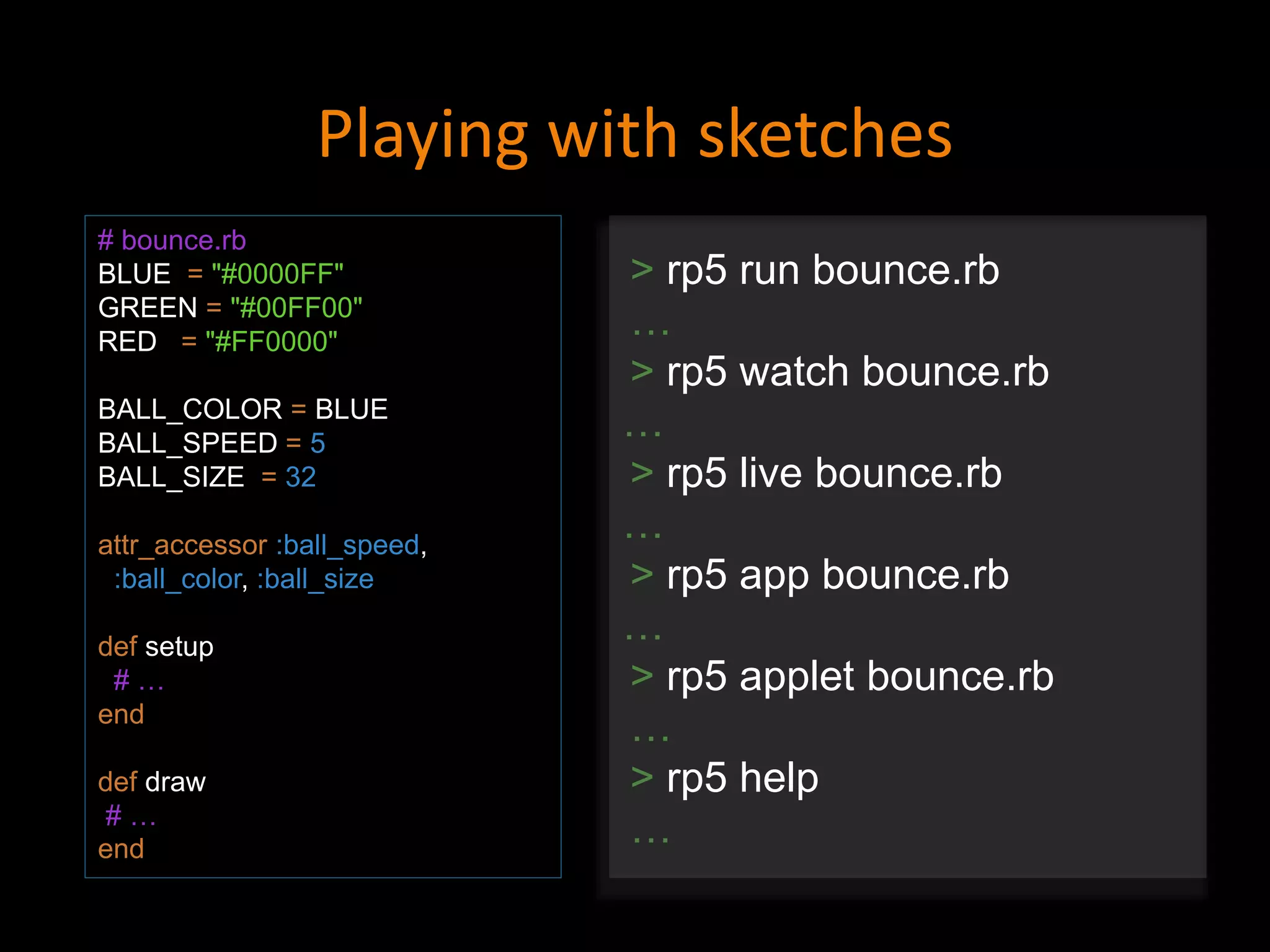 Playing with sketches
# bounce.rb
BLUE = "#0000FF"
GREEN = "#00FF00"
RED = "#FF0000"
BALL_COLOR = BLUE
BALL_SPEED = 5
BALL_SIZE = 32
attr_accessor :ball_speed,
:ball_color, :ball_size
def setup
# …
end
def draw
# …
end
> rp5 run bounce.rb
…
> rp5 watch bounce.rb
…
> rp5 live bounce.rb
…
> rp5 app bounce.rb
…
> rp5 applet bounce.rb
…
> rp5 help
…
 