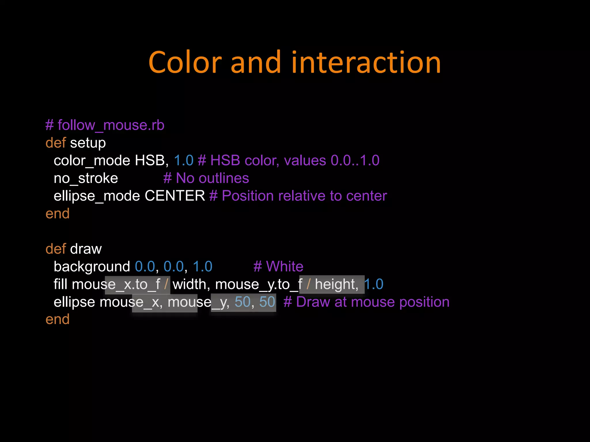 # follow_mouse.rb
def setup
color_mode HSB, 1.0 # HSB color, values 0.0..1.0
no_stroke # No outlines
ellipse_mode CENTER # Position relative to center
end
def draw
background 0.0, 0.0, 1.0 # White
fill mouse_x.to_f / width, mouse_y.to_f / height, 1.0
ellipse mouse_x, mouse_y, 50, 50 # Draw at mouse position
end
Color and interaction
 
