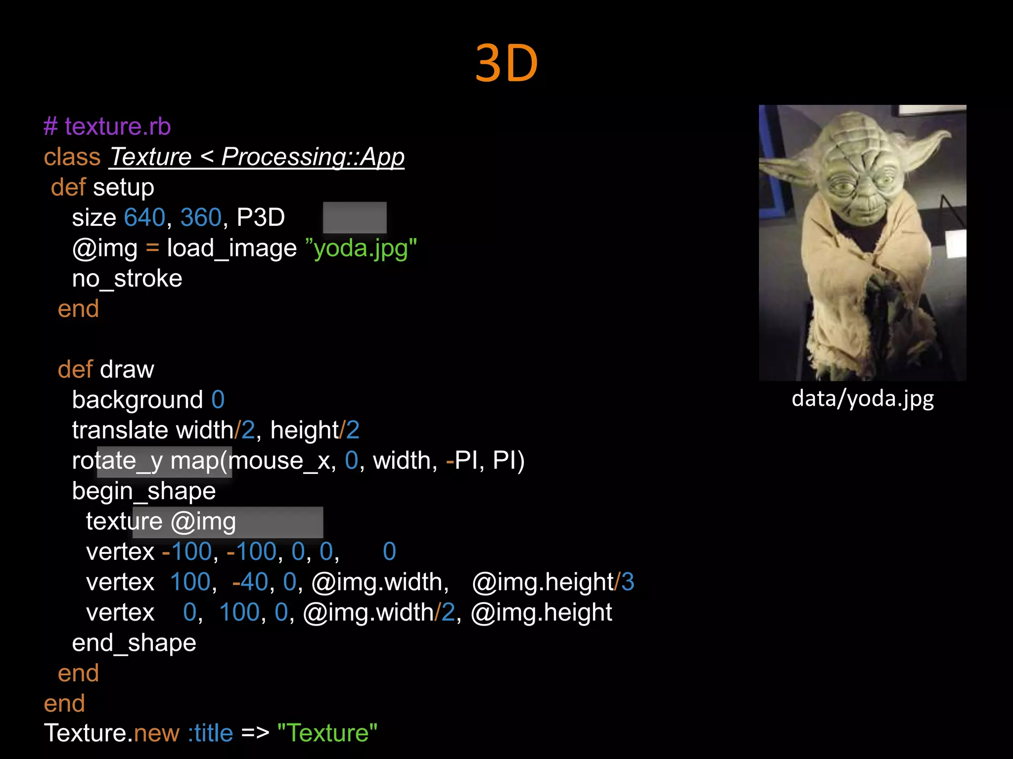 3D
# texture.rb
class Texture < Processing::App
def setup
size 640, 360, P3D
@img = load_image ”yoda.jpg"
no_stroke
end
def draw
background 0
translate width/2, height/2
rotate_y map(mouse_x, 0, width, -PI, PI)
begin_shape
texture @img
vertex -100, -100, 0, 0, 0
vertex 100, -40, 0, @img.width, @img.height/3
vertex 0, 100, 0, @img.width/2, @img.height
end_shape
end
end
Texture.new :title => "Texture"
data/yoda.jpg
 