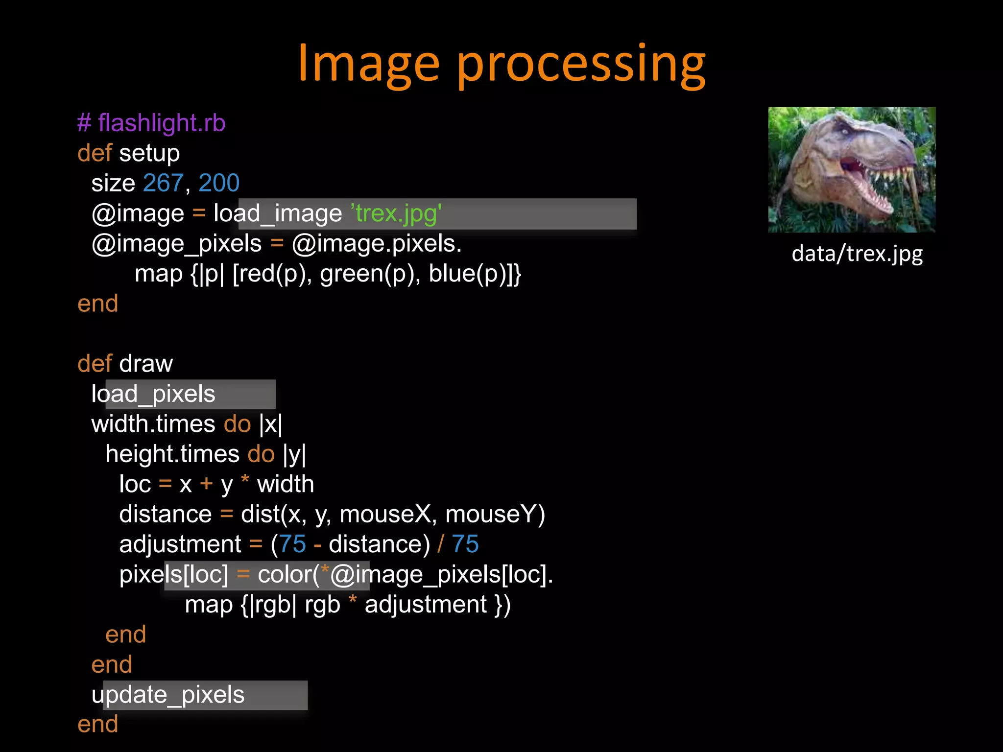 Image processing
data/trex.jpg
# flashlight.rb
def setup
size 267, 200
@image = load_image ’trex.jpg'
@image_pixels = @image.pixels.
map {|p| [red(p), green(p), blue(p)]}
end
def draw
load_pixels
width.times do |x|
height.times do |y|
loc = x + y * width
distance = dist(x, y, mouseX, mouseY)
adjustment = (75 - distance) / 75
pixels[loc] = color(*@image_pixels[loc].
map {|rgb| rgb * adjustment })
end
end
update_pixels
end
 