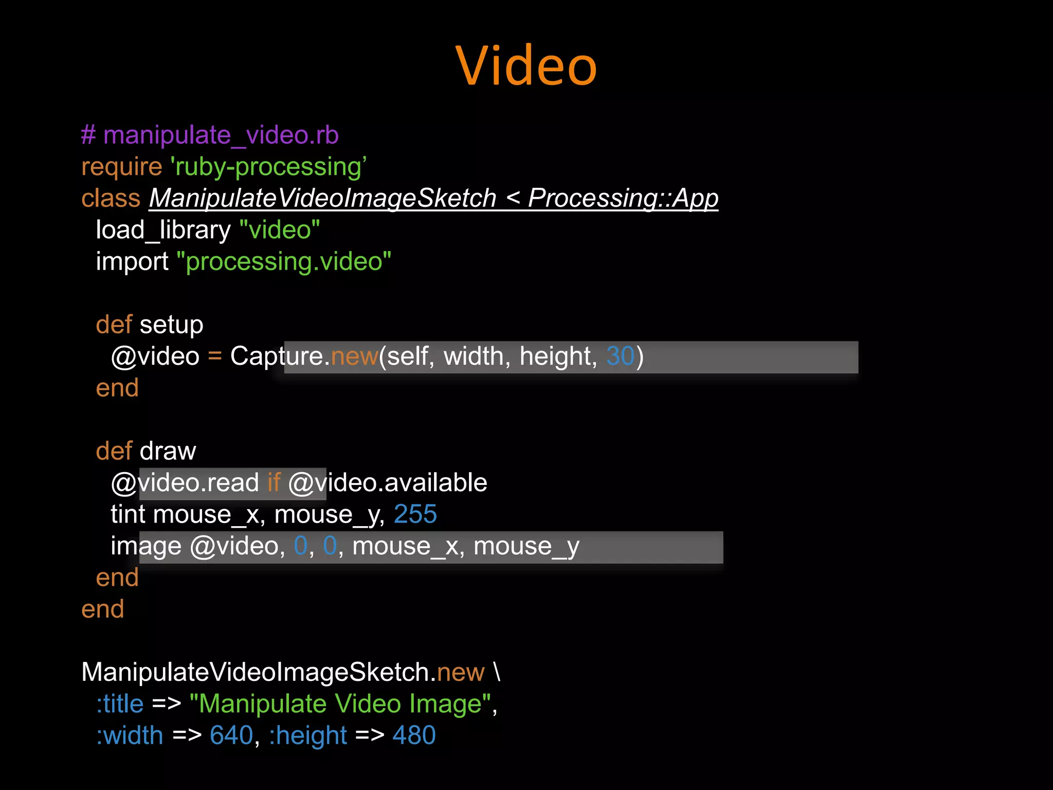 Video
# manipulate_video.rb
require 'ruby-processing’
class ManipulateVideoImageSketch < Processing::App
load_library "video"
import "processing.video"
def setup
@video = Capture.new(self, width, height, 30)
end
def draw
@video.read if @video.available
tint mouse_x, mouse_y, 255
image @video, 0, 0, mouse_x, mouse_y
end
end
ManipulateVideoImageSketch.new 
:title => "Manipulate Video Image",
:width => 640, :height => 480
 