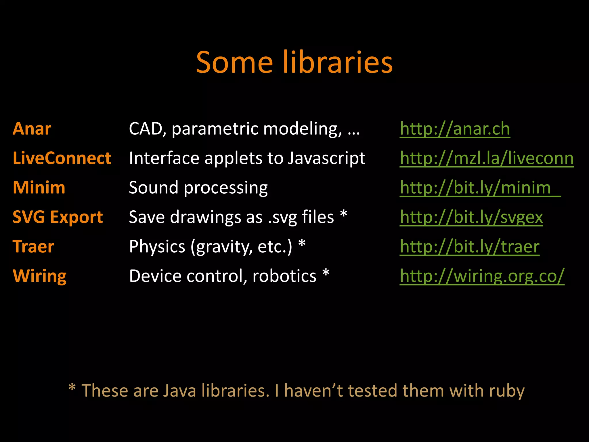 Some libraries
Anar CAD, parametric modeling, … http://anar.ch
LiveConnect Interface applets to Javascript http://mzl.la/liveconn
Minim Sound processing http://bit.ly/minim_
SVG Export Save drawings as .svg files * http://bit.ly/svgex
Traer Physics (gravity, etc.) * http://bit.ly/traer
Wiring Device control, robotics * http://wiring.org.co/
* These are Java libraries. I haven’t tested them with ruby
 