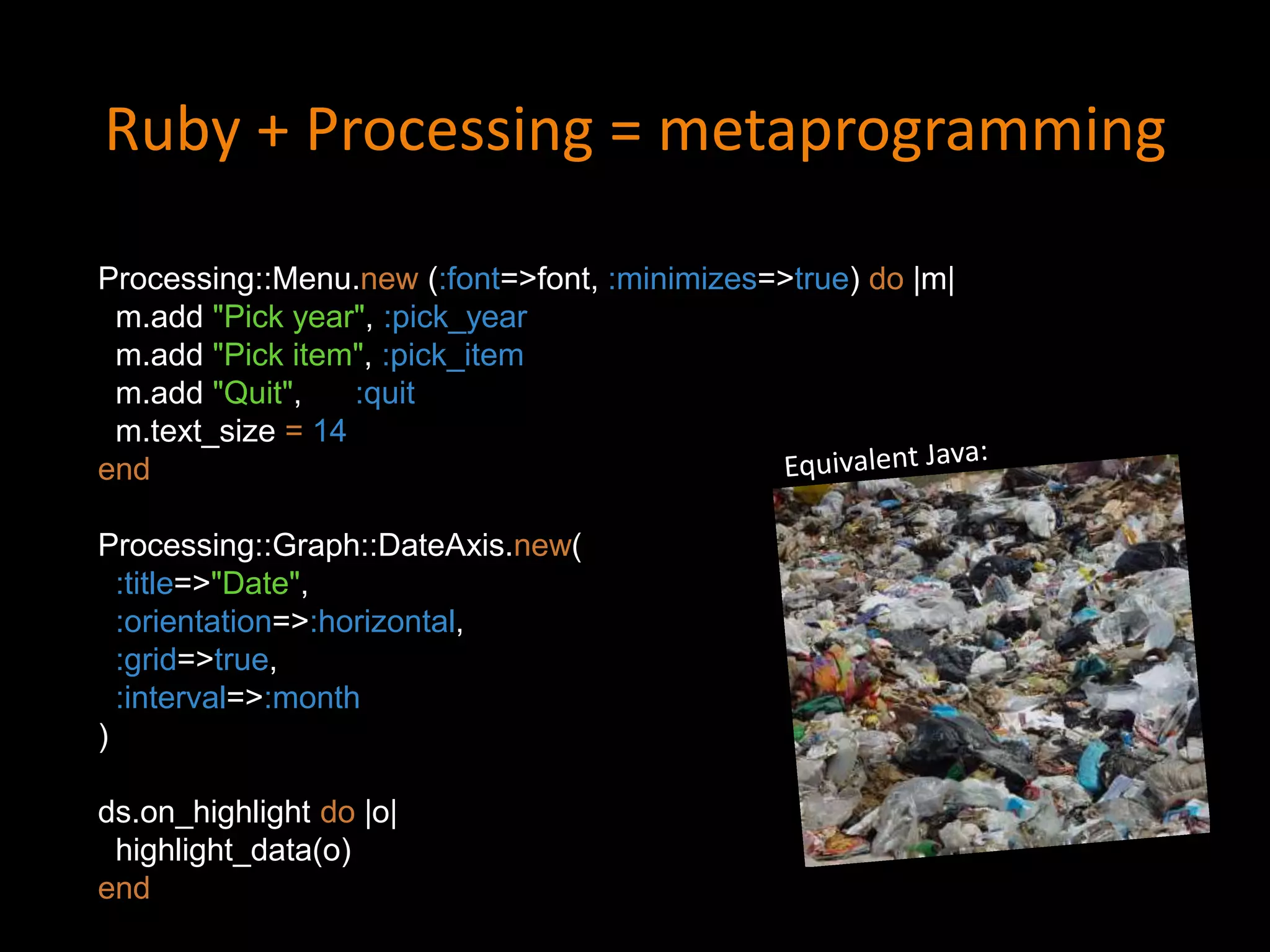 Ruby + Processing = metaprogramming
Processing::Menu.new (:font=>font, :minimizes=>true) do |m|
m.add "Pick year", :pick_year
m.add "Pick item", :pick_item
m.add "Quit", :quit
m.text_size = 14
end
Processing::Graph::DateAxis.new(
:title=>"Date",
:orientation=>:horizontal,
:grid=>true,
:interval=>:month
)
ds.on_highlight do |o|
highlight_data(o)
end
 