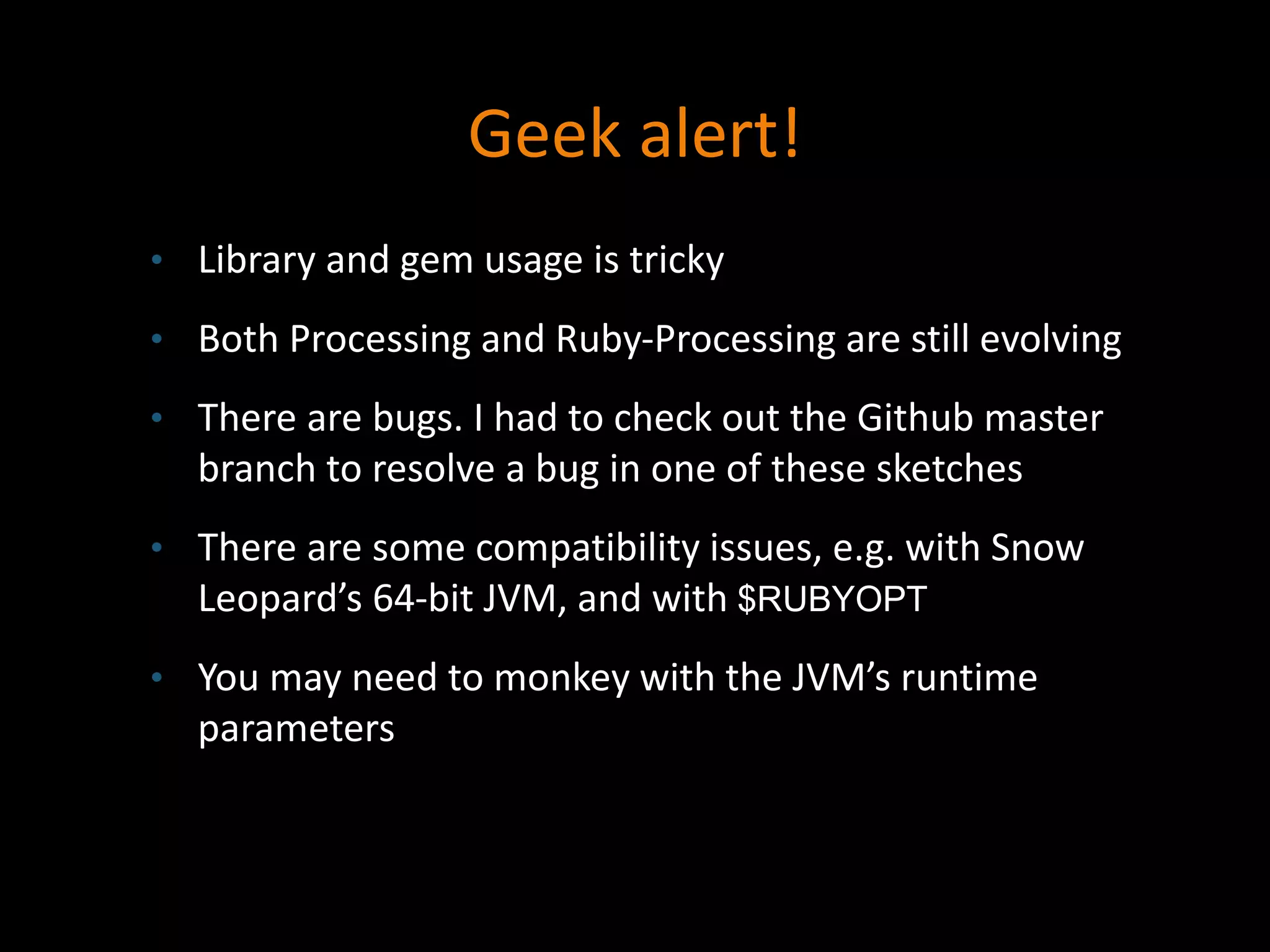 Geek alert!
• Library and gem usage is tricky
• Both Processing and Ruby-Processing are still evolving
• There are bugs. I had to check out the Github master
branch to resolve a bug in one of these sketches
• There are some compatibility issues, e.g. with Snow
Leopard’s 64-bit JVM, and with $RUBYOPT
• You may need to monkey with the JVM’s runtime
parameters
 