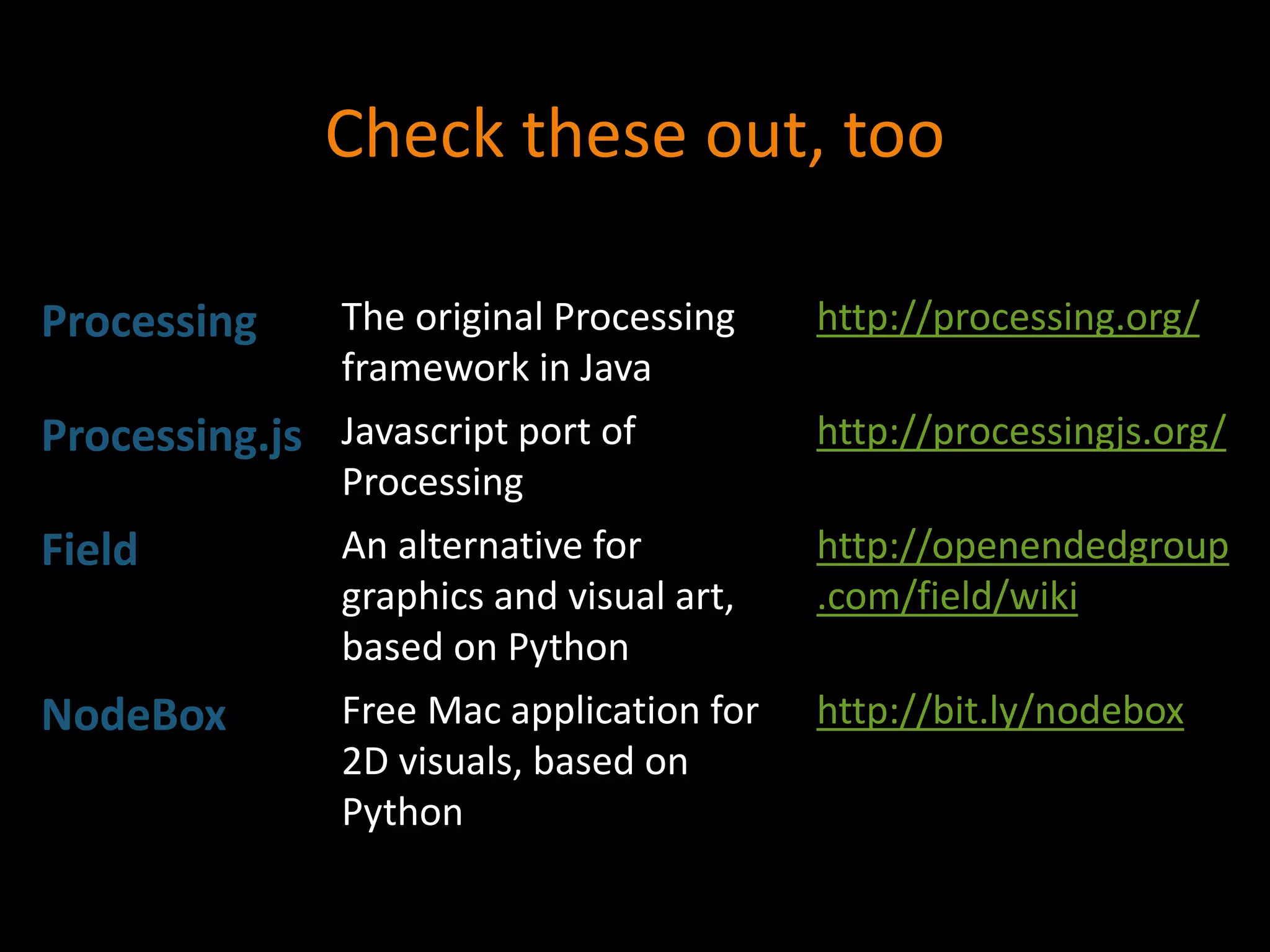 Check these out, too
Processing The original Processing
framework in Java
http://processing.org/
Processing.js Javascript port of
Processing
http://processingjs.org/
Field An alternative for
graphics and visual art,
based on Python
http://openendedgroup
.com/field/wiki
NodeBox Free Mac application for
2D visuals, based on
Python
http://bit.ly/nodebox
 