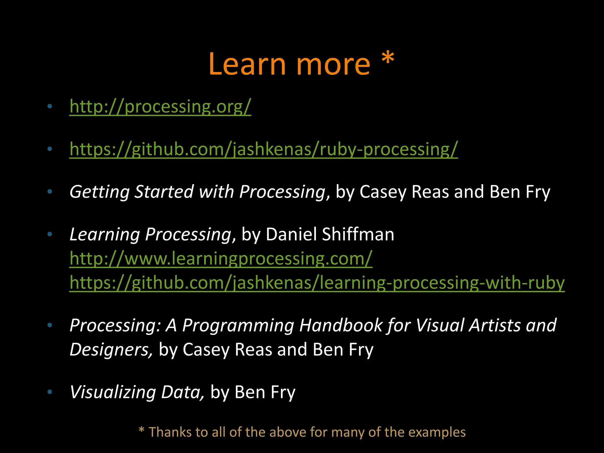Learn more *
• http://processing.org/
• https://github.com/jashkenas/ruby-processing/
• Getting Started with Processing, by Casey Reas and Ben Fry
• Learning Processing, by Daniel Shiffman
http://www.learningprocessing.com/
https://github.com/jashkenas/learning-processing-with-ruby
• Processing: A Programming Handbook for Visual Artists and
Designers, by Casey Reas and Ben Fry
• Visualizing Data, by Ben Fry
* Thanks to all of the above for many of the examples
 