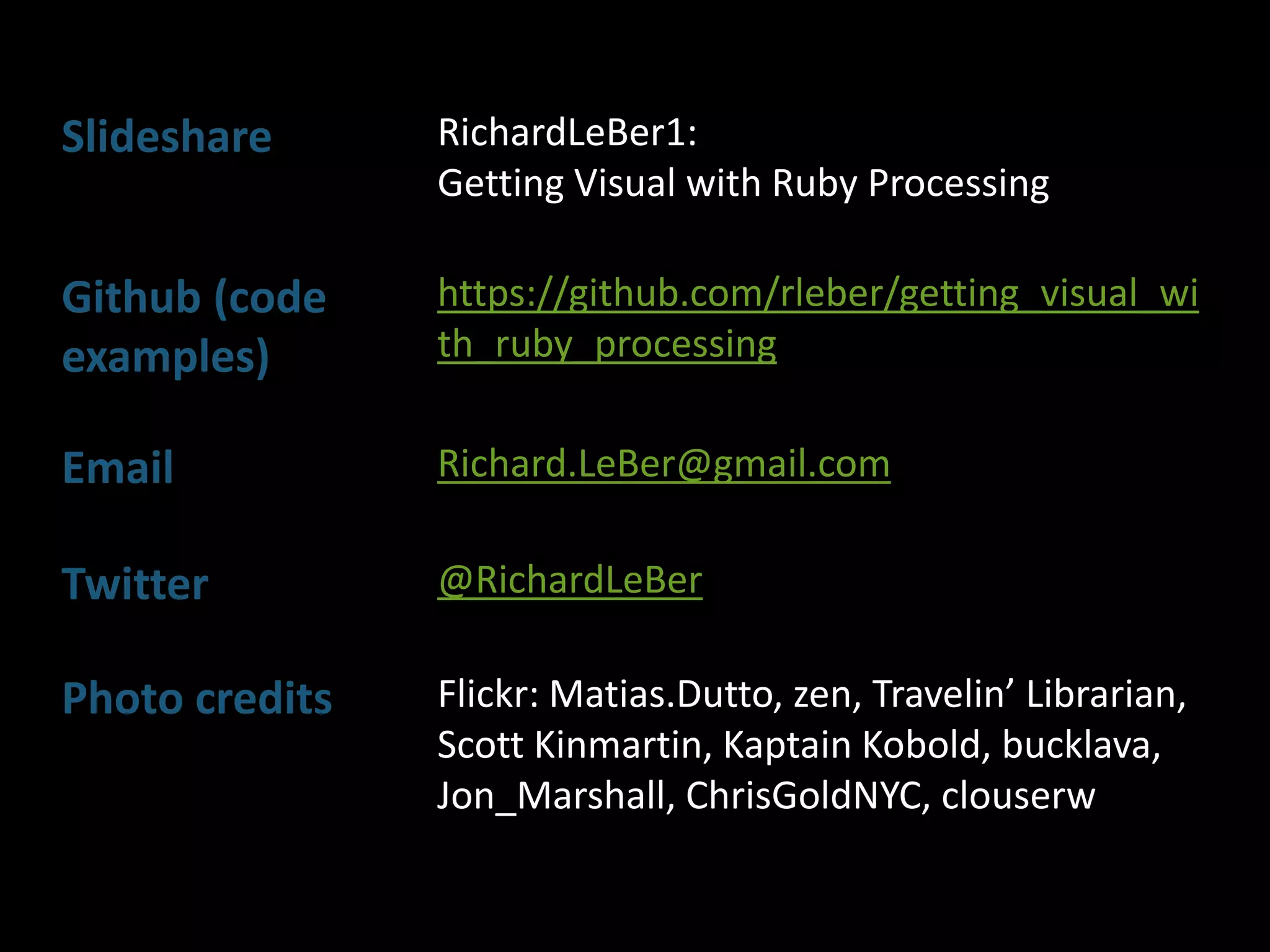 Slideshare RichardLeBer1:
Getting Visual with Ruby Processing
Github (code
examples)
https://github.com/rleber/getting_visual_wi
th_ruby_processing
Email Richard.LeBer@gmail.com
Twitter @RichardLeBer
Photo credits Flickr: Matias.Dutto, zen, Travelin’ Librarian,
Scott Kinmartin, Kaptain Kobold, bucklava,
Jon_Marshall, ChrisGoldNYC, clouserw
 
