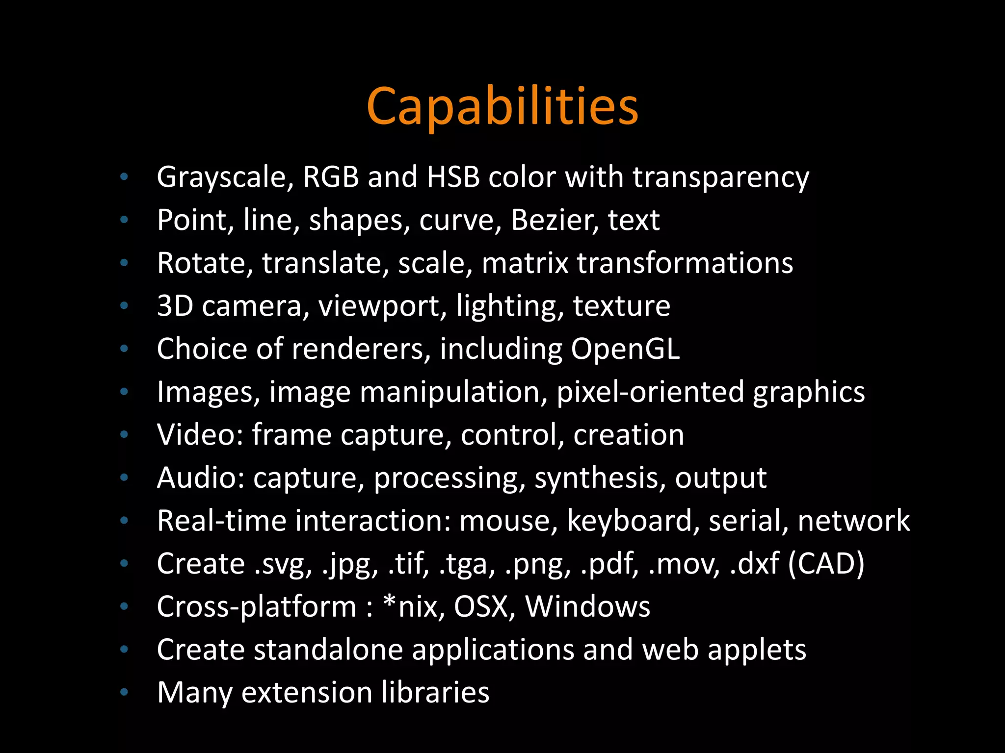 Capabilities
• Grayscale, RGB and HSB color with transparency
• Point, line, shapes, curve, Bezier, text
• Rotate, translate, scale, matrix transformations
• 3D camera, viewport, lighting, texture
• Choice of renderers, including OpenGL
• Images, image manipulation, pixel-oriented graphics
• Video: frame capture, control, creation
• Audio: capture, processing, synthesis, output
• Real-time interaction: mouse, keyboard, serial, network
• Create .svg, .jpg, .tif, .tga, .png, .pdf, .mov, .dxf (CAD)
• Cross-platform : *nix, OSX, Windows
• Create standalone applications and web applets
• Many extension libraries
 