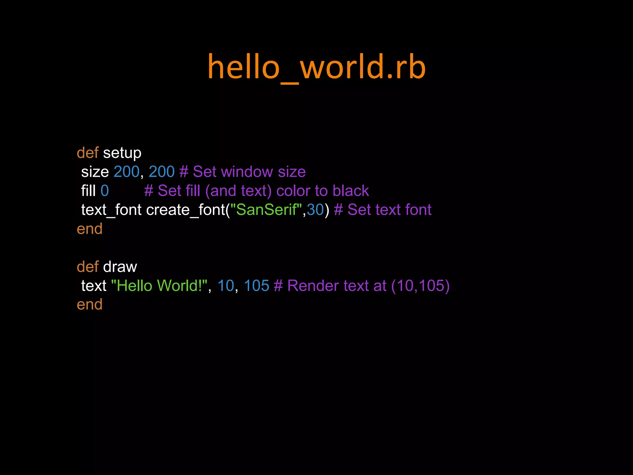 hello_world.rb
def setup
size 200, 200 # Set window size
fill 0 # Set fill (and text) color to black
text_font create_font("SanSerif",30) # Set text font
end
def draw
text "Hello World!", 10, 105 # Render text at (10,105)
end
 
