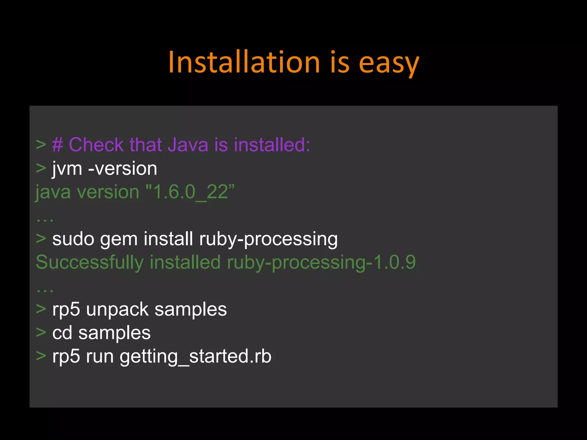 Installation is easy
> # Check that Java is installed:
> jvm -version
java version "1.6.0_22”
…
> sudo gem install ruby-processing
Successfully installed ruby-processing-1.0.9
…
> rp5 unpack samples
> cd samples
> rp5 run getting_started.rb
 
