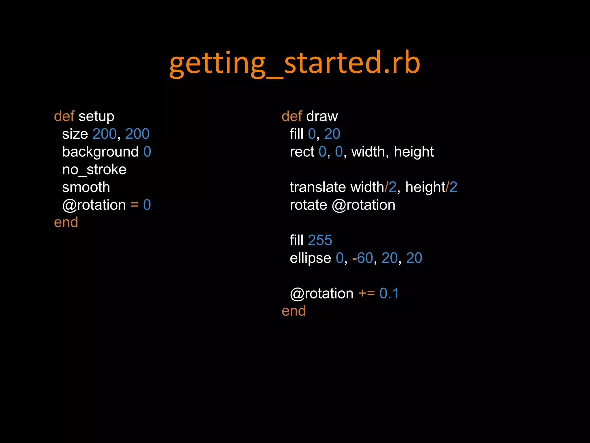 getting_started.rb
def setup
size 200, 200
background 0
no_stroke
smooth
@rotation = 0
end
def draw
fill 0, 20
rect 0, 0, width, height
translate width/2, height/2
rotate @rotation
fill 255
ellipse 0, -60, 20, 20
@rotation += 0.1
end
 
