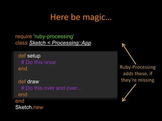 require 'ruby-processing'
class Sketch < Processing::App
def setup
# Do this once
end
def draw
# Do this over and over...
end
end
Sketch.new
Here be magic…
Ruby-Processing
adds these, if
they’re missing
 