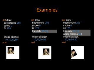 Examples
def draw
background 255
stroke 0
fill 175
translate 25,10
rotate radians(60)
image @jarjar,
10,10,50,50
end
def draw
background 255
stroke 0
fill 175
translate 25,10
image @jarjar,
10,10,50,50
end
def draw
background 255
stroke 0
fill 175
image @jarjar,
10,10,50,50
end
 