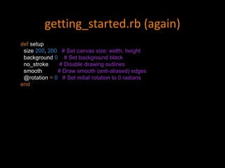 getting_started.rb (again)
def setup
size 200, 200 # Set canvas size: width, height
background 0 # Set background black
no_stroke # Disable drawing outlines
smooth # Draw smooth (anti-aliased) edges
@rotation = 0 # Set initial rotation to 0 radians
end
 