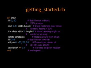 getting_started.rb
def draw
fill 0, 20 # Set fill color to black,
# 20% opaque
rect 0, 0, width, height # Draw rectangle over entire
# window, fading it 20%
translate width/2, height/2 # Move drawing origin to
# center of window
rotate @rotation # Rotate around new origin
fill 255 # Set fill color to white
ellipse 0, -60, 20, 20 # Draw circle, center at
# (0,-60), size 20x20
@rotation += 0.1 # Increase angle of rotation
end # and repeat …
 