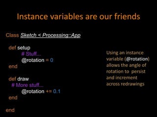 Instance variables are our friends
Class Sketch < Processing::App
def setup
# Stuff...
@rotation = 0
end
def draw
# More stuff...
@rotation += 0.1
end
end
Using an instance
variable (@rotation)
allows the angle of
rotation to persist
and increment
across redrawings
 