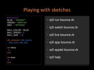 Playing with sketches
# bounce.rb
BLUE = "#0000FF"
GREEN = "#00FF00"
RED = "#FF0000"
BALL_COLOR = BLUE
BALL_SPEED = 5
BALL_SIZE = 32
attr_accessor :ball_speed,
:ball_color, :ball_size
def setup
# …
end
def draw
# …
end
> rp5 run bounce.rb
…
> rp5 watch bounce.rb
…
> rp5 live bounce.rb
…
> rp5 app bounce.rb
…
> rp5 applet bounce.rb
…
> rp5 help
…
 