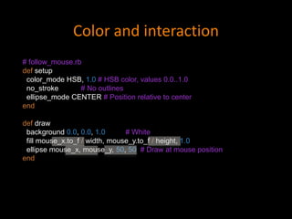 # follow_mouse.rb
def setup
color_mode HSB, 1.0 # HSB color, values 0.0..1.0
no_stroke # No outlines
ellipse_mode CENTER # Position relative to center
end
def draw
background 0.0, 0.0, 1.0 # White
fill mouse_x.to_f / width, mouse_y.to_f / height, 1.0
ellipse mouse_x, mouse_y, 50, 50 # Draw at mouse position
end
Color and interaction
 