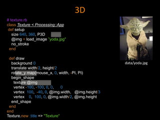 3D
# texture.rb
class Texture < Processing::App
def setup
size 640, 360, P3D
@img = load_image ”yoda.jpg"
no_stroke
end
def draw
background 0
translate width/2, height/2
rotate_y map(mouse_x, 0, width, -PI, PI)
begin_shape
texture @img
vertex -100, -100, 0, 0, 0
vertex 100, -40, 0, @img.width, @img.height/3
vertex 0, 100, 0, @img.width/2, @img.height
end_shape
end
end
Texture.new :title => "Texture"
data/yoda.jpg
 