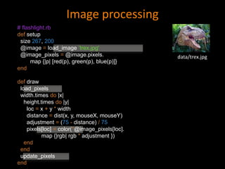 Image processing
data/trex.jpg
# flashlight.rb
def setup
size 267, 200
@image = load_image ’trex.jpg'
@image_pixels = @image.pixels.
map {|p| [red(p), green(p), blue(p)]}
end
def draw
load_pixels
width.times do |x|
height.times do |y|
loc = x + y * width
distance = dist(x, y, mouseX, mouseY)
adjustment = (75 - distance) / 75
pixels[loc] = color(*@image_pixels[loc].
map {|rgb| rgb * adjustment })
end
end
update_pixels
end
 