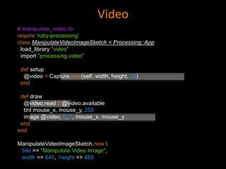 Video
# manipulate_video.rb
require 'ruby-processing’
class ManipulateVideoImageSketch < Processing::App
load_library "video"
import "processing.video"
def setup
@video = Capture.new(self, width, height, 30)
end
def draw
@video.read if @video.available
tint mouse_x, mouse_y, 255
image @video, 0, 0, mouse_x, mouse_y
end
end
ManipulateVideoImageSketch.new 
:title => "Manipulate Video Image",
:width => 640, :height => 480
 