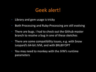 Geek alert!
• Library and gem usage is tricky
• Both Processing and Ruby-Processing are still evolving
• There are bugs. I had to check out the Github master
branch to resolve a bug in one of these sketches
• There are some compatibility issues, e.g. with Snow
Leopard’s 64-bit JVM, and with $RUBYOPT
• You may need to monkey with the JVM’s runtime
parameters
 
